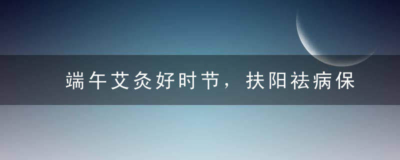 端午艾灸好时节，扶阳祛病保健康