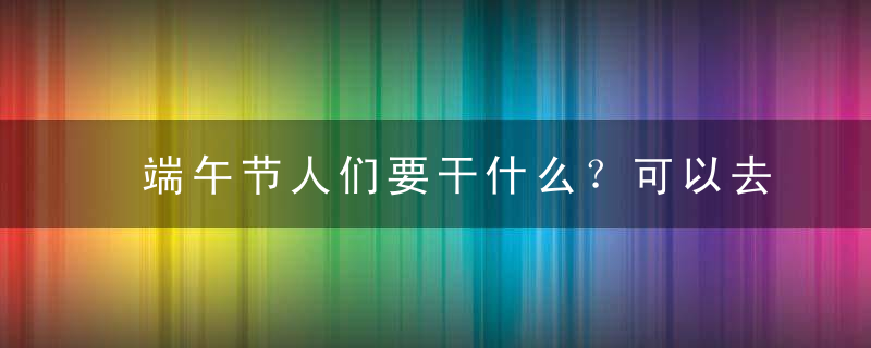 端午节人们要干什么？可以去旅游吗