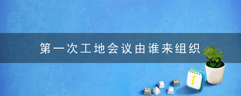 第一次工地会议由谁来组织