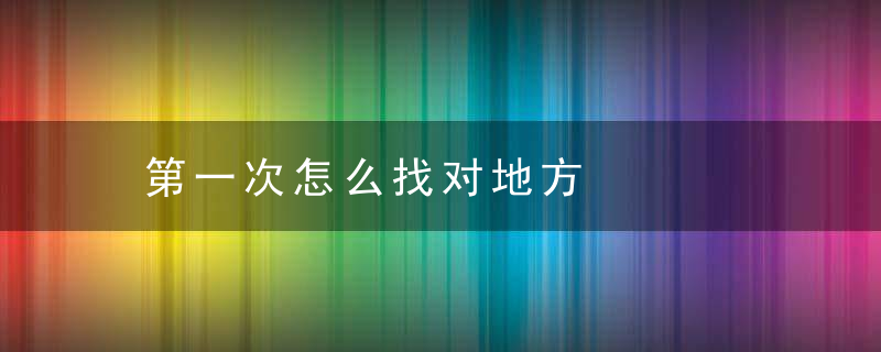第一次怎么找对地方，怎么才知道第一次对不对