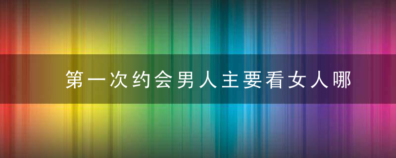 第一次约会男人主要看女人哪里，第一次约会要