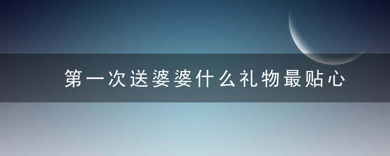 第一次送婆婆什么礼物最贴心 送婆婆实用礼物排行