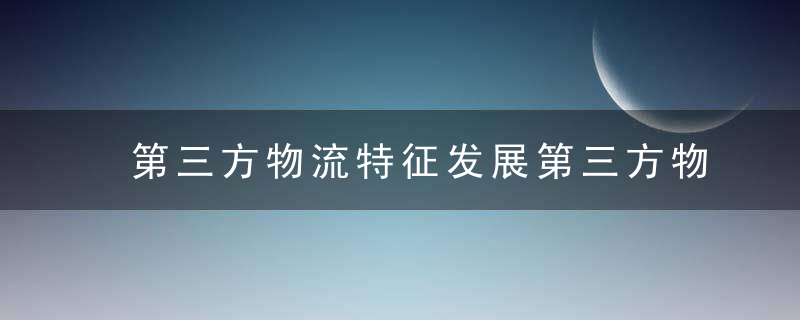 第三方物流特征发展第三方物流意义是什么?