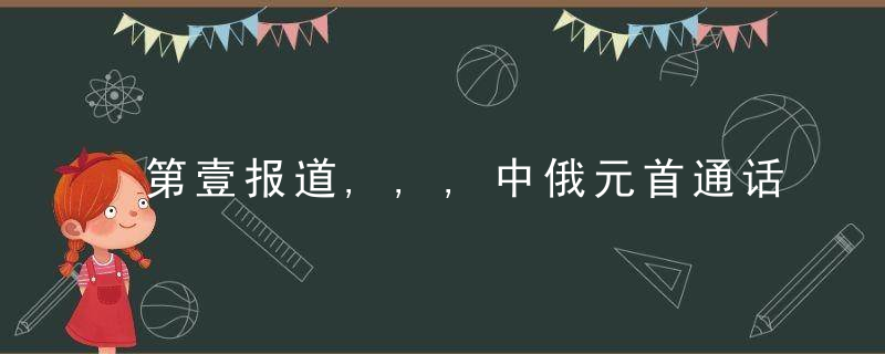 第壹报道,,,中俄元首通话,重点就这件大事交换意见,