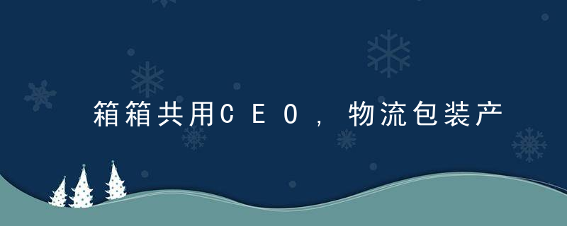 箱箱共用CEO,物流包装产业正加速低碳化,零碳是未来