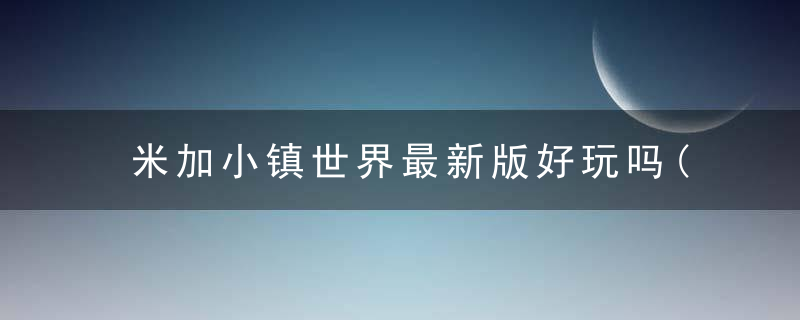 米加小镇世界最新版好玩吗(全方位评测最新版游戏玩法)