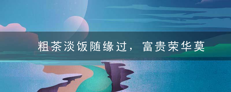 粗茶淡饭随缘过，富贵荣华莫强求