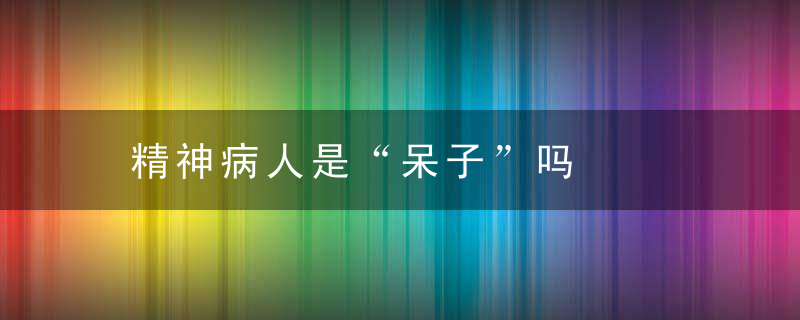 精神病人是“呆子”吗，发呆傻笑是得精神病吗