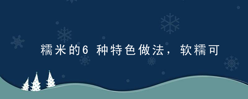 糯米的6种特色做法，软糯可口，口齿留香！