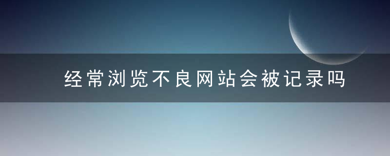 经常浏览不良网站会被记录吗