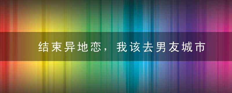 结束异地恋，我该去男友城市发展吗？