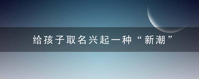 给孩子取名兴起一种“新潮”方式,好听又有寓意,很多父