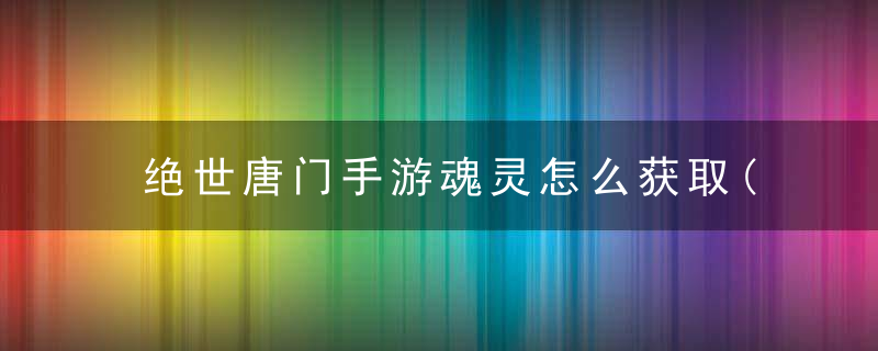 绝世唐门手游魂灵怎么获取(魂灵最全面的玩法技巧分享)