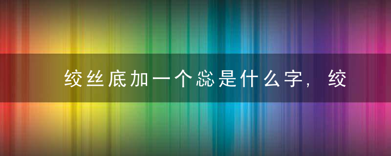 绞丝底加一个惢是什么字,绞丝底加一个惢念什么