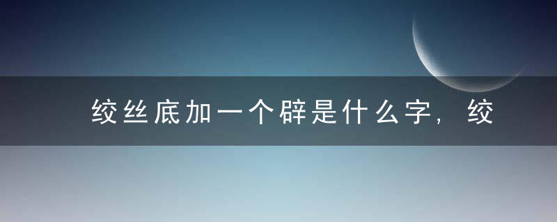 绞丝底加一个辟是什么字,绞丝底加一个辟念什么