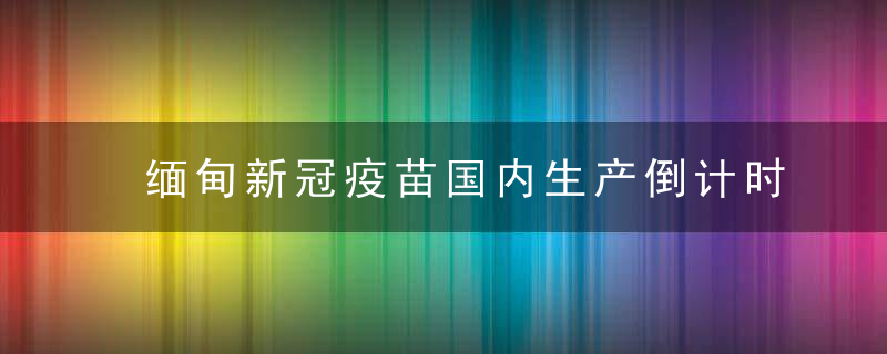 缅甸新冠疫苗国内生产倒计时,初定明年1月启动