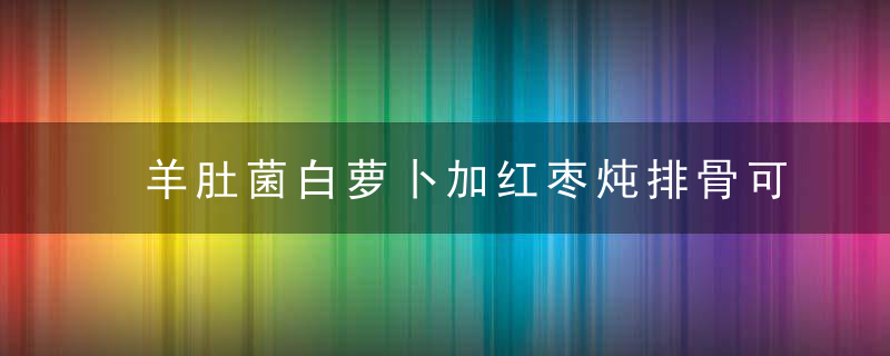 羊肚菌白萝卜加红枣炖排骨可以吗