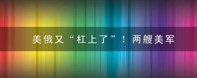 美俄又“杠上了”！两艘美军驱逐舰在黑海游弋向俄军挑衅