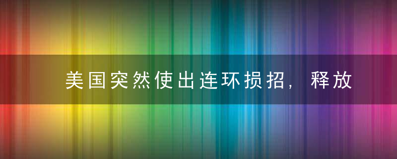 美国突然使出连环损招,释放了三个意味深长的信号!