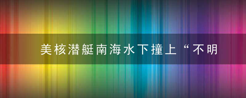 美核潜艇南海水下撞上“不明物体”,11人受伤