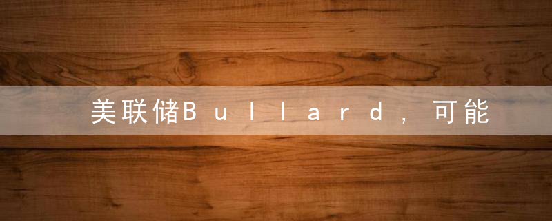 美联储Bullard,可能需要将利率提高至2,上方才