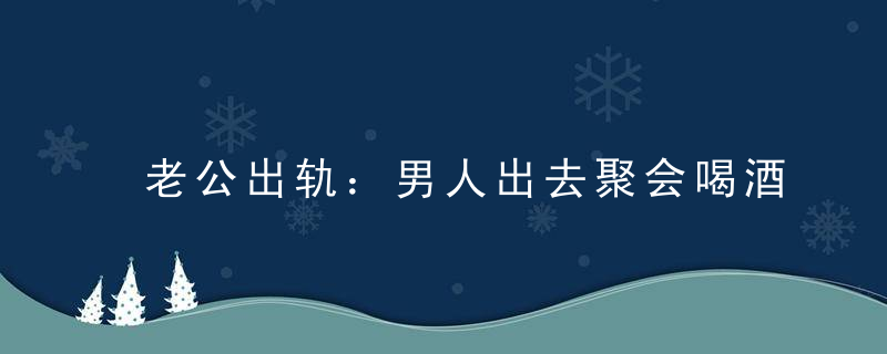 老公出轨：男人出去聚会喝酒出轨概率高