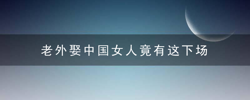 老外娶中国女人竟有这下场，嫁给老外的中国女人