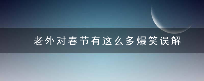 老外对春节有这么多爆笑误解，我怕是过了个假年