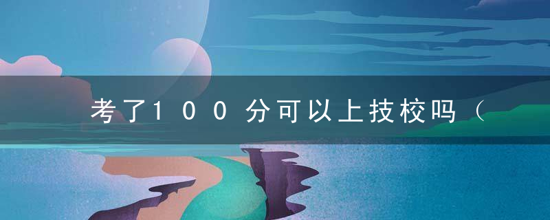 考了100分可以上技校吗（进入技校一辈子就毁了）