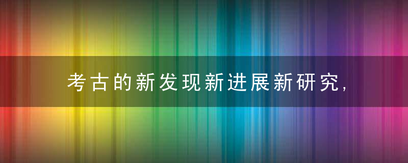 考古的新发现新进展新研究,近日最新