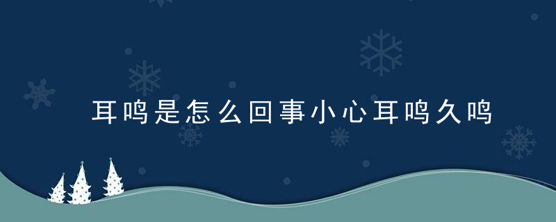 耳鸣是怎么回事小心耳鸣久鸣易聋，老是耳鸣怎么回事