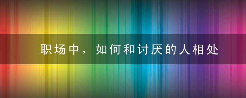 职场中，如何和讨厌的人相处把握三个原则就够了