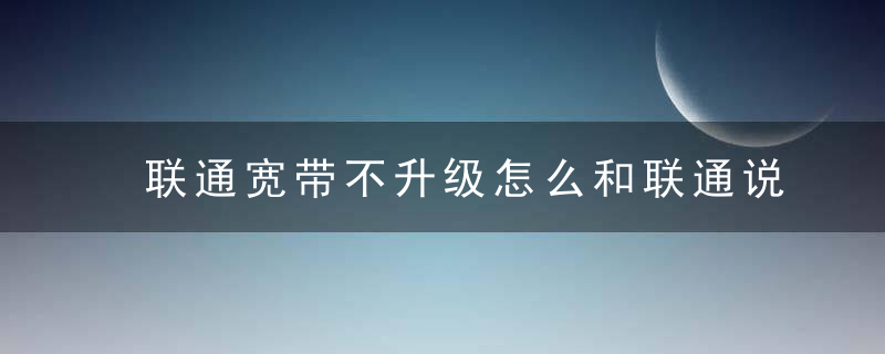 联通宽带不升级怎么和联通说
