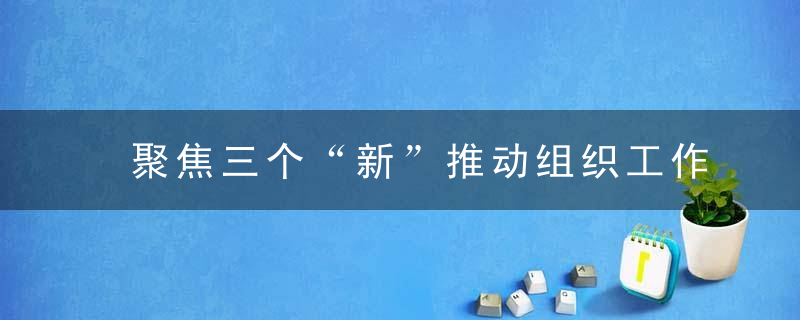 聚焦三个“新”推动组织工作高质量发展