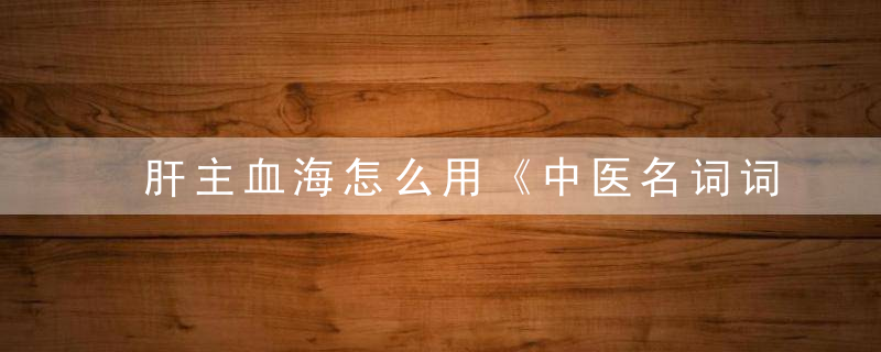 肝主血海怎么用《中医名词词典》 肝主血海，肝是血海吗