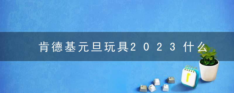 肯德基元旦玩具2023什么时候开始？肯德基2023玩具多少钱？怎么买？