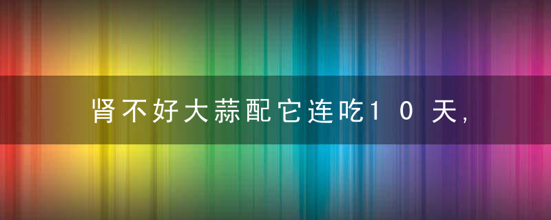 肾不好大蒜配它连吃10天,让你身体“壮如虎”