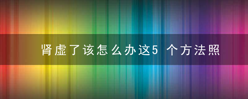 肾虚了该怎么办这5个方法照着做,帮助恢复“肾气”