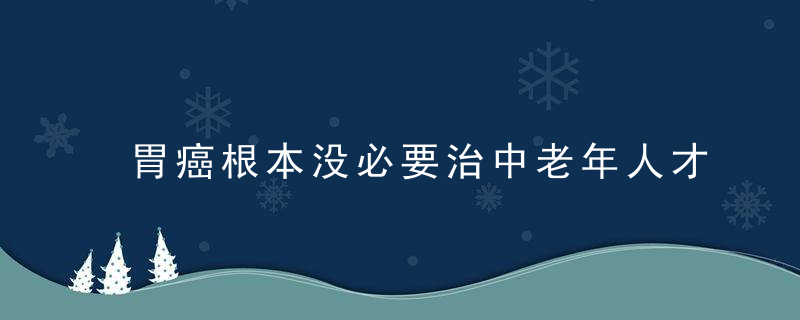 胃癌根本没必要治中老年人才会出现胃癌3个真相要清