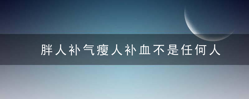 胖人补气瘦人补血不是任何人都适合 存在虚不受补，胖人补什么