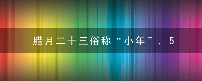 腊月二十三俗称“小年”,5样传统不能丢,寓意新年吉祥