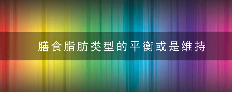 膳食脂肪类型的平衡或是维持机体健康的关键，脂肪的膳食来源有