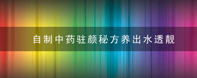 自制中药驻颜秘方养出水透靓肤