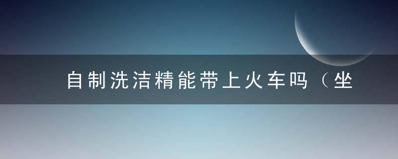 自制洗洁精能带上火车吗（坐火车洗洁精能不能带）