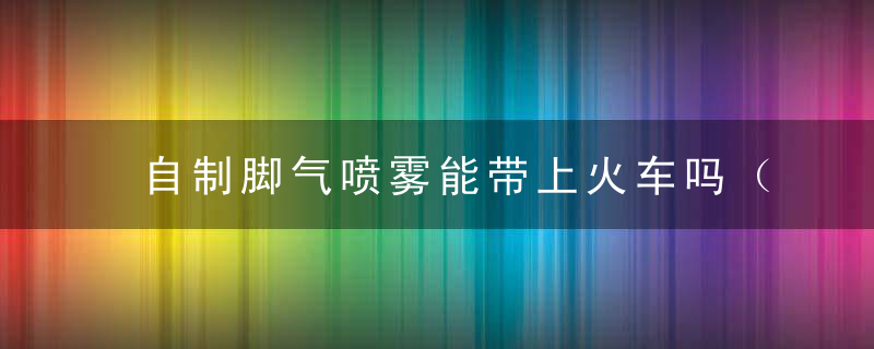 自制脚气喷雾能带上火车吗（气体喷雾可以带上火车吗）