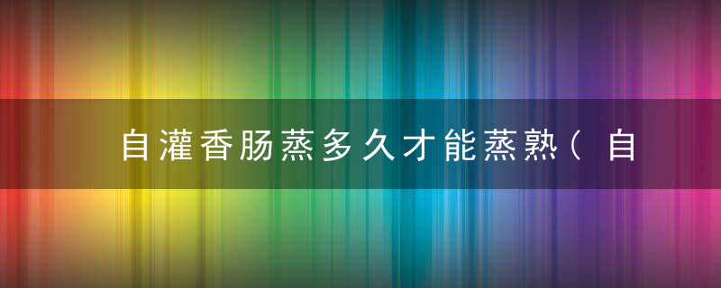 自灌香肠蒸多久才能蒸熟(自己在家灌的香肠怎么保存解析)
