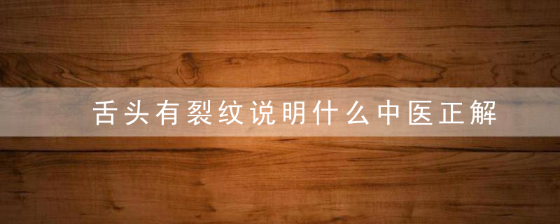 舌头有裂纹说明什么中医正解来了，赶紧看一看
