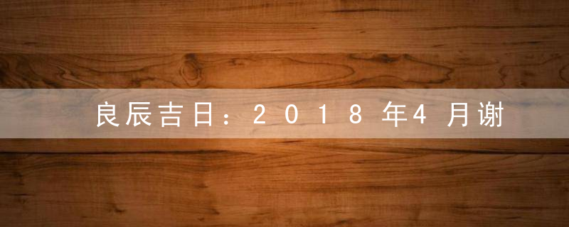 良辰吉日：2018年4月谢土吉日