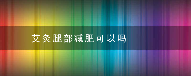 艾灸腿部减肥可以吗，艾灸可以瘦腿吗