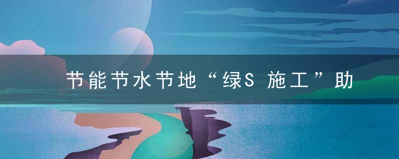 节能节水节地“绿S施工”助力环境保护,近日最新